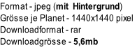 Format	- jpeg (mit  Hintergrund)
Grösse je Planet - 1440x1440 pixel
Downloadformat	- rar
Downloadgrösse	- 5,6mb